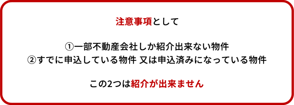 注意事項として ①一部不動産会社しか紹介出来ない物件 ②すでに申込している物件 又は申込済みになっている物件 この2つは紹介が出来ません