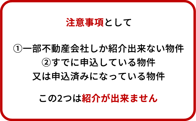 注意事項として ①一部不動産会社しか紹介出来ない物件 ②すでに申込している物件 又は申込済みになっている物件 この2つは紹介が出来ません